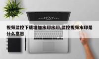 视频监控下载增加水印水印,监控视频水印是什么意思