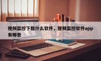 视频监控下载什么软件，视频监控软件app有哪些