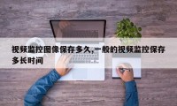 视频监控图像保存多久,一般的视频监控保存多长时间