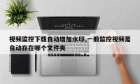 视频监控下载自动增加水印,一般监控视频是自动存在哪个文件夹