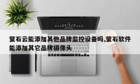 萤石云能添加其他品牌监控设备吗,萤石软件能添加其它品牌摄像头