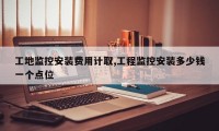 工地监控安装费用计取,工程监控安装多少钱一个点位