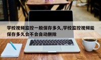 学校视频监控一般保存多久,学校监控视频能保存多久会不会自动删除