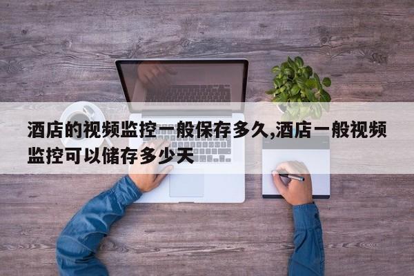 酒店的视频监控一般保存多久,酒店一般视频监控可以储存多少天